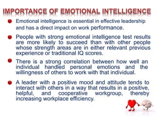 Emotional intelligence is essential in effective leadership
and has a direct impact on work performance.
People with strong emotional intelligence test results
are more likely to succeed than with other people
whose strength areas are in either relevant previous
experience or traditional IQ scores.
There is a strong correlation between how well an
individual handled personal emotions and the
willingness of others to work with that individual.
A leader with a positive mood and attitude tends to
interact with others in a way that results in a positive,
helpful, and cooperative workgroup, thereby
increasing workplace efficiency.
 