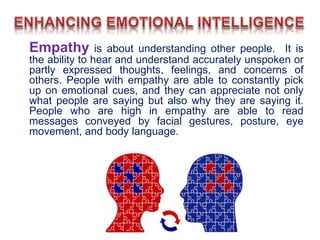 Empathy is about understanding other people. It is
the ability to hear and understand accurately unspoken or
partly expressed thoughts, feelings, and concerns of
others. People with empathy are able to constantly pick
up on emotional cues, and they can appreciate not only
what people are saying but also why they are saying it.
People who are high in empathy are able to read
messages conveyed by facial gestures, posture, eye
movement, and body language.
 