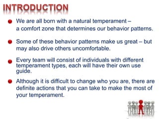 We are all born with a natural temperament –
a comfort zone that determines our behavior patterns.
Some of these behavior patterns make us great – but
may also drive others uncomfortable.
Every team will consist of individuals with different
temperament types, each will have their own use
guide.
Although it is difficult to change who you are, there are
definite actions that you can take to make the most of
your temperament.
 
