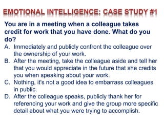 You are in a meeting when a colleague takes
credit for work that you have done. What do you
do?
A. Immediately and publicly confront the colleague over
the ownership of your work.
B. After the meeting, take the colleague aside and tell her
that you would appreciate in the future that she credits
you when speaking about your work.
C. Nothing, it's not a good idea to embarrass colleagues
in public.
D. After the colleague speaks, publicly thank her for
referencing your work and give the group more specific
detail about what you were trying to accomplish.
 