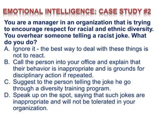 You are a manager in an organization that is trying
to encourage respect for racial and ethnic diversity.
You overhear someone telling a racist joke. What
do you do?
A. Ignore it - the best way to deal with these things is
not to react.
B. Call the person into your office and explain that
their behavior is inappropriate and is grounds for
disciplinary action if repeated.
C. Suggest to the person telling the joke he go
through a diversity training program.
D. Speak up on the spot, saying that such jokes are
inappropriate and will not be tolerated in your
organization.
 