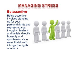 Be assertive
Being assertive
involves standing
up for your
personal rights and
expressing your
thoughts, feelings
and beliefs directly,
honestly and
spontaneously in
ways that do not
infringe the rights
of others.
 