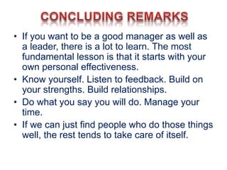 • If you want to be a good manager as well as
a leader, there is a lot to learn. The most
fundamental lesson is that it starts with your
own personal effectiveness.
• Know yourself. Listen to feedback. Build on
your strengths. Build relationships.
• Do what you say you will do. Manage your
time.
• If we can just find people who do those things
well, the rest tends to take care of itself.
 