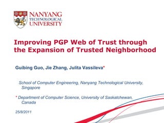 Improving PGP Web of Trust through
the Expansion of Trusted Neighborhood

Guibing Guo, Jie Zhang, Julita Vassileva*


 School of Computer Engineering, Nanyang Technological University,
  Singapore

* Department of Computer Science, University of Saskatchewan,
   Canada

25/8/2011
 