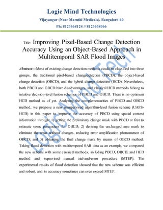 Logic Mind Technologies
Vijayangar (Near Maruthi Medicals), Bangalore-40
Ph: 8123668124 // 8123668066
Title: Improving Pixel-Based Change Detection
Accuracy Using an Object-Based Approach in
Multitemporal SAR Flood Images
Abstract—Most of existing change detection methods could be classified into three
groups, the traditional pixel-based changedetection (PBCD), the object-based
change detection (OBCD), and the hybrid change detection (HCD). Nevertheless,
both PBCD and OBCD have disadvantages, and classical HCD methods belong to
intuitive decision-level fusion schemes of PBCD and OBCD. There is no optimum
HCD method as of yet. Analyzing the complementarities of PBCD and OBCD
method, we propose a new unsupervised algorithm-level fusion scheme (UAFS-
HCD) in this paper to improve the accuracy of PBCD using spatial context
information through: 1) getting the preliminary change mask with PBCD at first to
estimate some parameters for OBCD; 2) deriving the unchanged area mask to
eliminate the areas without changes, reducing error amplification phenomenon of
OBCD; and 3) obtaining the final change mask by means of OBCD method.
Taking flood detection with multitemporal SAR data as an example, we compared
the new scheme with some classical methods, including PBCD, OBCD, and HCD
method and supervised manual trial-and-error procedure (MTEP). The
experimental results of flood detection showed that the new scheme was efficient
and robust, and its accuracy sometimes can even exceed MTEP.
 