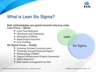 ©2010 International Institute for Learning, Inc., All rights reserved. 10Intelligence, Integrity and Innovation
Both methodologies are geared towards reducing costs.
Lean Focus – Speed
Cycle Time Reduction
Cleanliness and Orderliness
Elimination of Waste
Rapid Project Execution
Error Proofing
Six Sigma Focus – Quality
Customer-focused (customer pain)
Financially-focused (financial Impact)
Methodology (DMAIC)
Support Infrastructure (Project Framework)
Defect Reduction
Data-based (management by fact)
What is Lean Six Sigma?
Six Sigma
Lean
 