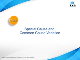 ©2010 International Institute for Learning, Inc., All rights reserved. 16Intelligence, Integrity and Innovation©2010 International Institute for Learning, Inc., All rights reserved.
Special Cause and
Common Cause Variation
TopicTopic
 
