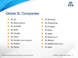 ©2010 International Institute for Learning, Inc., All rights reserved. 2Intelligence, Integrity and Innovation
Global IIL Companies
IIL US
IIL Asia (Singapore)
IIL Australia
IIL Brasil
IIL Canada
IIL China
IIL Europe (United Kingdom)
IIL Finland
IIL France
IIL Germany
IIL Hong Kong
IIL Hungary
IIL India
IIL Japan
IIL Korea (Seoul)
IIL México
IIL Middle East (Dubai)
IIL Spain
 