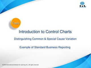 ©2010 International Institute for Learning, Inc., All rights reserved. 21Intelligence, Integrity and Innovation©2010 International Institute for Learning, Inc., All rights reserved.
TopicTopic
Introduction to Control Charts
Distinguishing Common & Special Cause Variation
Example of Standard Business Reporting
 