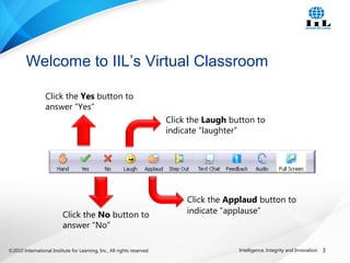 ©2010 International Institute for Learning, Inc., All rights reserved. 3Intelligence, Integrity and Innovation
Welcome to IIL’s Virtual Classroom
Click the Yes button to
answer “Yes”
Click the No button to
answer “No”
Click the Applaud button to
indicate “applause”
Click the Laugh button to
indicate “laughter”
 
