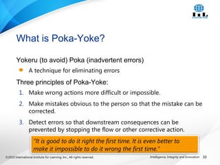 ©2010 International Institute for Learning, Inc., All rights reserved. 30Intelligence, Integrity and Innovation
“It is good to do it right the first time. It is even better to
make it impossible to do it wrong the first time.”
Yokeru (to avoid) Poka (inadvertent errors)
A technique for eliminating errors
Three principles of Poka-Yoke:
1. Make wrong actions more difficult or impossible.
2. Make mistakes obvious to the person so that the mistake can be
corrected.
3. Detect errors so that downstream consequences can be
prevented by stopping the flow or other corrective action.
What is Poka-Yoke?
 