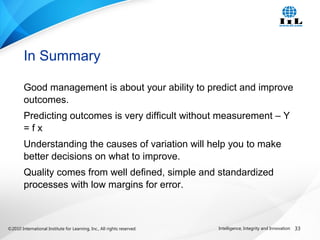 ©2010 International Institute for Learning, Inc., All rights reserved. 33Intelligence, Integrity and Innovation
Good management is about your ability to predict and improve
outcomes.
Predicting outcomes is very difficult without measurement – Y
= f x
Understanding the causes of variation will help you to make
better decisions on what to improve.
Quality comes from well defined, simple and standardized
processes with low margins for error.
In Summary
 