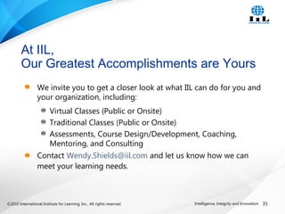 ©2010 International Institute for Learning, Inc., All rights reserved. 35Intelligence, Integrity and Innovation
We invite you to get a closer look at what IIL can do for you and
your organization, including:
Virtual Classes (Public or Onsite)
Traditional Classes (Public or Onsite)
Assessments, Course Design/Development, Coaching,
Mentoring, and Consulting
Contact Wendy.Shields@iil.com and let us know how we can
meet your learning needs.
At IIL,
Our Greatest Accomplishments are Yours
 