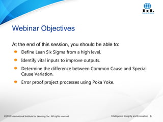 ©2010 International Institute for Learning, Inc., All rights reserved. 6Intelligence, Integrity and Innovation
At the end of this session, you should be able to:
Define Lean Six Sigma from a high level.
Identify vital inputs to improve outputs.
Determine the difference between Common Cause and Special
Cause Variation.
Error proof project processes using Poka Yoke.
Webinar Objectives
 