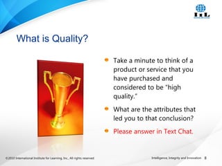 ©2010 International Institute for Learning, Inc., All rights reserved. 8Intelligence, Integrity and Innovation
Take a minute to think of a
product or service that you
have purchased and
considered to be “high
quality.”
What are the attributes that
led you to that conclusion?
Please answer in Text Chat.
What is Quality?
 