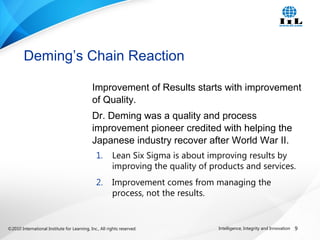 ©2010 International Institute for Learning, Inc., All rights reserved. 9Intelligence, Integrity and Innovation
Improvement of Results starts with improvement
of Quality.
Dr. Deming was a quality and process
improvement pioneer credited with helping the
Japanese industry recover after World War II.
1. Lean Six Sigma is about improving results by
improving the quality of products and services.
2. Improvement comes from managing the
process, not the results.
Deming’s Chain Reaction
 