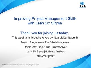©2010 International Institute for Learning, Inc., All rights reserved. 1Intelligence, Integrity and Innovation©2010 International Institute for Learning, Inc., All rights reserved.
Thank you for joining us today.
This webinar is brought to you by IIL a global leader in:
Project, Program and Portfolio Management
Microsoft®
Project and Project Server
Lean Six Sigma | Business Analysis
PRINCE2®
| ITIL®
Improving Project Management Skills
with Lean Six Sigma
 