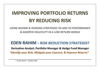 1 Eden Rahim – October 2010
IMPROVING PORTFOLIO RETURNS
BY REDUCING RISK
USING INCOME & HEDGING STRATEGIES TO ADD TO PERFORMANCE
& DAMPEN VOLATILITY IN A LOW RETURN WORLD
EDEN RAHIM - RISK REDUCTION STRATEGIST
Derivative Analyst, Portfolio Manager & Hedge Fund Manager
“Identify your Risk, Mitigate your Concern, & Improve Returns”
 