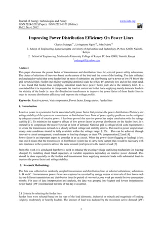 Journal of Energy Technologies and Policy                                                       www.iiste.org
ISSN 2224-3232 (Paper) ISSN 2225-0573 (Online)
Vol.2, No.4, 2012


           Improving Power Distribution Efficiency On Power Lines
                                  Charles Ndungu1* , Livingstone Ngoo1,2 , John Nderu1,2
       1. School of Engineering, Jomo Kenyatta University of Agriculture and Technology, PO box 62000, Nairobi,
                                                         Kenya
         2. School of Engineering, Multimedia University College of Kenya, PO box 62000, Nairobi, Kenya
                                                    *
                                                    cndungu03@yahoo.com

Abstract
This paper discusses the power factor of transmission and distribution lines for selected power utility substations.
The choice of selection of lines was based on the nature of the load and the status of the loading. The data collected
and analyzed revealed that some feeder lines at most of substations are distributing active power at low PF below the
grid threshold limit. Feeder lines mainly supplying domestic loads have their PF generally low and on the other hand,
it was found that feeder lines supplying industrial loads have power factor well above the statutory limit. It is
concluded that it is imperative to compensate the reactive current on feeder lines supplying mainly domestic loads in
the vicinity of the loads i.e. near the distribution transformers to improve the power factor of these feeder lines in
order to increase distribution efficiency and improve the voltage profile.

Keywords: Reactive power, VAr compensator, Power factor, Energy meter, Feeder lines

1. Introduction

Reactive power is a parameter that is associated with power factor that provides the power distribution efficiency and
voltage stability of the system on transmission or distribution lines. Most of power quality problems can be mitigated
by adequate control of reactive power. It has been proved that reactive power has major correlation with the voltage
stability [1]. To minimize the negative effects of low power factor on power distribution on the feeder lines, it is
imperative to compensate the reactive power at point of demand. National grid is obliged (Grid code requirements)
to secure the transmission network to a closely defined voltage and stability criteria. The reactive power output under
steady state conditions should be fully available within the voltage range        5%. This can be achieved through
innovative circuit arrangement, transformers on load tap changer, or shunt VAr compensation [2] and [4].
Power factor is an important aspect to consider in an ac circuit. When the power factor (lagging or leading) is less
than one it means that the transmission or distribution system has to carry more current than would be necessary with
zero reactance in the system to deliver the same amount (real) power to the resistive load [3].

From this work it is concluded that there is need to enhance the existing voltage stabilizing mechanism (on load tap
changer) by installing shunt fixed capacitors or variable capacitors depending on reactive power demand. This
should be done especially on the feeders and transmission lines supplying domestic loads with substantial loads to
improve the power factor and voltage stability.

 2. Research Methodology

The data was collected on randomly sampled transmission and distribution lines at selected substations; substations
A, B and C . Instantaneous power factor was captured as recorded by energy meters at intervals of four hours each
day on different transmission and distribution lines for period of two weeks; one week per month for two consecutive
months. For ease of data interpretation and analysis, the data was grouped into highest and lowest instantaneous
power factor (IPF) recorded and the time of the day it occurred.


2.1 Criteria for selecting the feeder lines
Feeder lines were selected based on the type of the load (domestic, industrial or mixed) and magnitude of loading
(slightly, moderately or heavily loaded). The amount of load was deduced by the maximum active demand (kW)


                                                          1
 