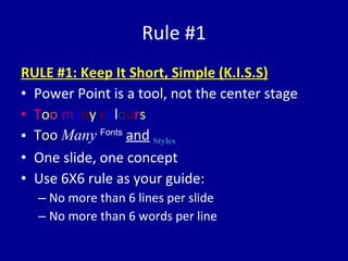 R ule #1 RULE #1: Keep It Short, Simple (K.I.S.S) Power Point is a tool, not the center stage T o o  m a n y   c o l o u r s Too   Many   Fonts   and   Styles One slide, one concept Use 6X6 rule as your guide: No more than 6 lines per slide No more than 6 words per line 
