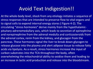 Avoid Text Indigestion!! At the whole-body level, shock from any etiology initiates a sequence of stress responses that are intended to preserve flow to vital organs and to signal cells to expend internal energy stores ( Figure 4-2). The circulating “stress hormones” derive mainly from the hypothalamic-pituitary-adrenomedullary axis, which leads to secretion of epinephrine and norepinephrine from the adrenal medulla and corticosteroids from the adrenal cortex, renin from the kidney, and glucagon from the pancreas. These hormones signal the liver to break down glycogen to release glucose into the plasma and alert adipose tissue to release fatty acids via lipolysis. As a result, stress hormones increase the input of carbon substrates into the TCA throughout the body, often overwhelming the mitochondrial ability to oxidize them and leading to an increase in lactic acid production and release into the bloodstream. 