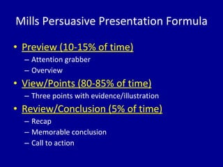 Mills Persuasive Presentation Formula Preview (10-15% of time) Attention grabber Overview View/Points (80-85% of time) Three points with evidence/illustration Review/Conclusion (5% of time) Recap Memorable conclusion Call to action 