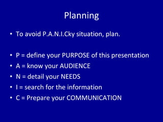 Planning To avoid P.A.N.I.Cky situation, plan. P = define your PURPOSE of this presentation A = know your AUDIENCE N = detail your NEEDS I = search for the information C = Prepare your COMMUNICATION 