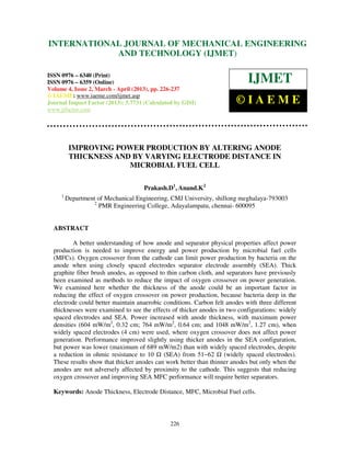 International Journal of Mechanical Engineering and Technology (IJMET), ISSN 0976 –
6340(Print), ISSN 0976 – 6359(Online) Volume 4, Issue 2, March - April (2013) © IAEME
226
IMPROVING POWER PRODUCTION BY ALTERING ANODE
THICKNESS AND BY VARYING ELECTRODE DISTANCE IN
MICROBIAL FUEL CELL
Prakash.D1
, Anand.K2
1
Department of Mechanical Engineering, CMJ University, shillong meghalaya-793003
2
PMR Engineering College, Adayalampatu, chennai- 600095
ABSTRACT
A better understanding of how anode and separator physical properties affect power
production is needed to improve energy and power production by microbial fuel cells
(MFCs). Oxygen crossover from the cathode can limit power production by bacteria on the
anode when using closely spaced electrodes separator electrode assembly (SEA). Thick
graphite fiber brush anodes, as opposed to thin carbon cloth, and separators have previously
been examined as methods to reduce the impact of oxygen crossover on power generation.
We examined here whether the thickness of the anode could be an important factor in
reducing the effect of oxygen crossover on power production, because bacteria deep in the
electrode could better maintain anaerobic conditions. Carbon felt anodes with three different
thicknesses were examined to see the effects of thicker anodes in two configurations: widely
spaced electrodes and SEA. Power increased with anode thickness, with maximum power
densities (604 mW/m2
, 0.32 cm; 764 mW/m2
, 0.64 cm; and 1048 mW/m2
, 1.27 cm), when
widely spaced electrodes (4 cm) were used, where oxygen crossover does not affect power
generation. Performance improved slightly using thicker anodes in the SEA configuration,
but power was lower (maximum of 689 mW/m2) than with widely spaced electrodes, despite
a reduction in ohmic resistance to 10 (SEA) from 51−62 (widely spaced electrodes).
These results show that thicker anodes can work better than thinner anodes but only when the
anodes are not adversely affected by proximity to the cathode. This suggests that reducing
oxygen crossover and improving SEA MFC performance will require better separators.
Keywords: Anode Thickness, Electrode Distance, MFC, Microbial Fuel cells.
INTERNATIONAL JOURNAL OF MECHANICAL ENGINEERING
AND TECHNOLOGY (IJMET)
ISSN 0976 – 6340 (Print)
ISSN 0976 – 6359 (Online)
Volume 4, Issue 2, March - April (2013), pp. 226-237
© IAEME: www.iaeme.com/ijmet.asp
Journal Impact Factor (2013): 5.7731 (Calculated by GISI)
www.jifactor.com
IJMET
© I A E M E
 