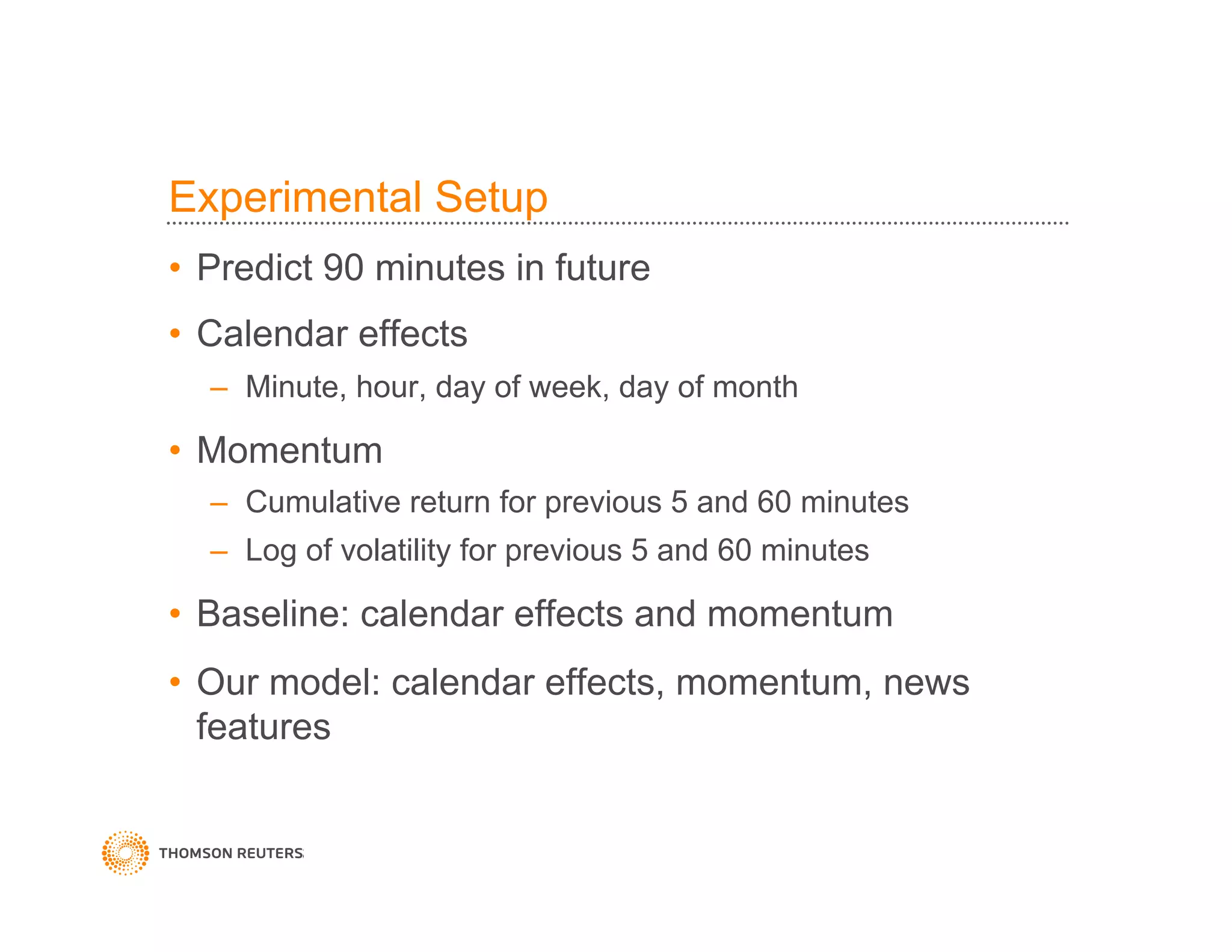 Experimental Setup
•  Predict 90 minutes in future
•  Calendar effects
–  Minute, hour, day of week, day of month
•  Momentum
–  Cumulative return for previous 5 and 60 minutes
–  Log of volatility for previous 5 and 60 minutes
•  Baseline: calendar effects and momentum
•  Our model: calendar effects, momentum, news
features
 