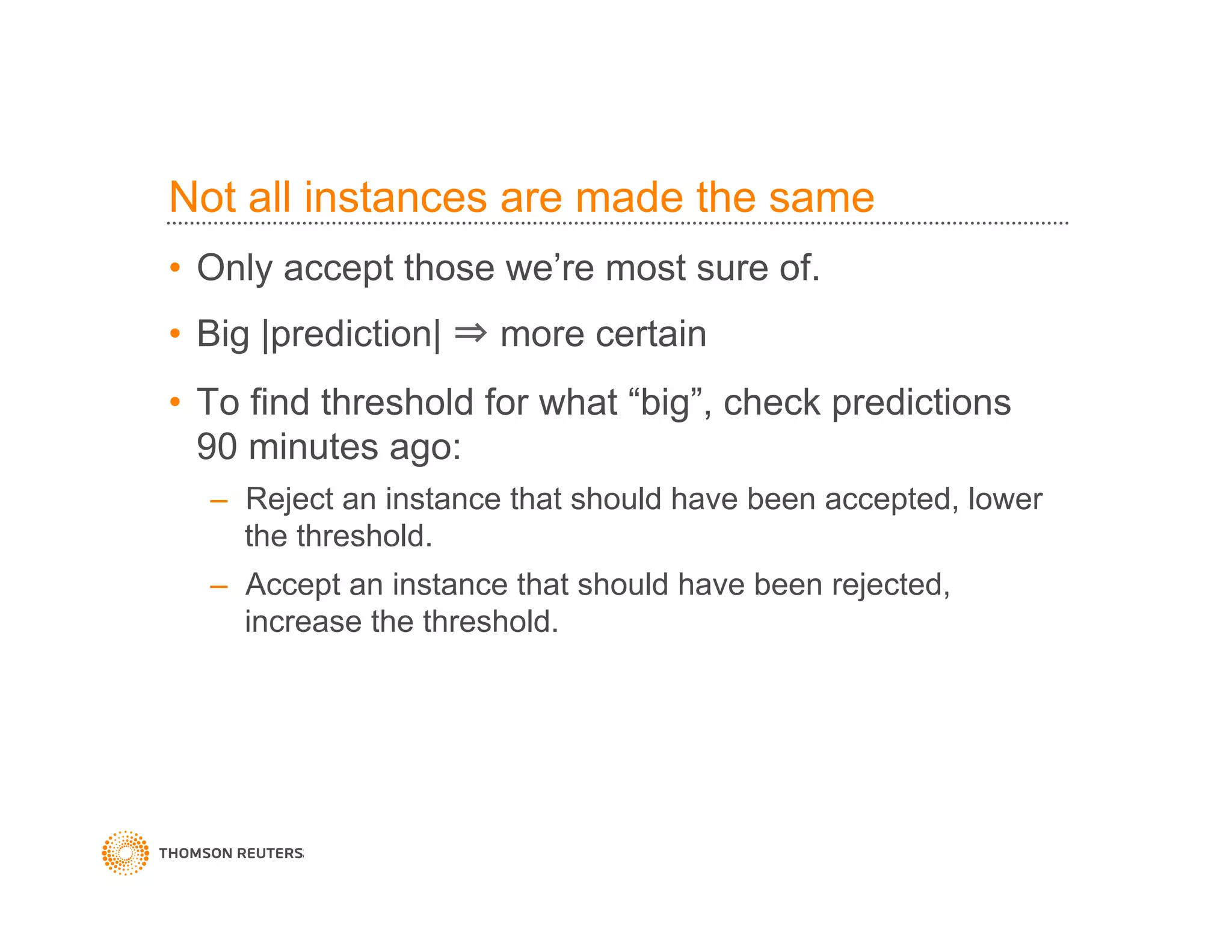 Not all instances are made the same
•  Only accept those we’re most sure of.
•  Big |prediction| ⇒ more certain
•  To find threshold for what “big”, check predictions
90 minutes ago:
–  Reject an instance that should have been accepted, lower
the threshold.
–  Accept an instance that should have been rejected,
increase the threshold.
 
