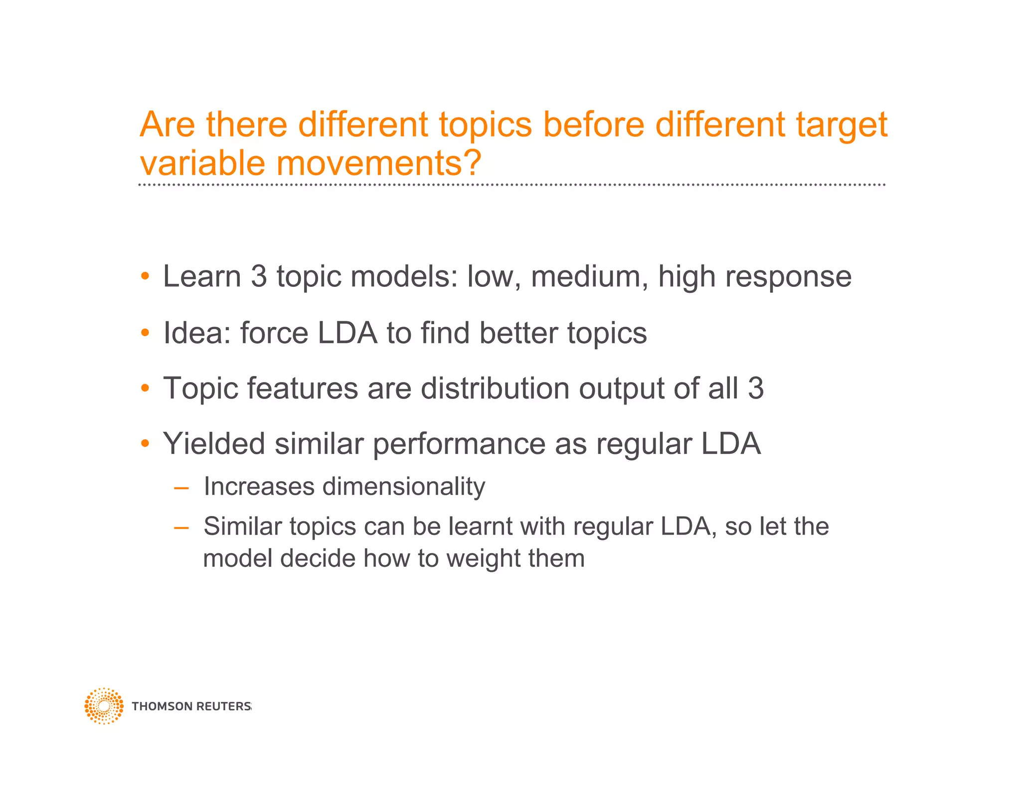 Are there different topics before different target
variable movements?
•  Learn 3 topic models: low, medium, high response
•  Idea: force LDA to find better topics
•  Topic features are distribution output of all 3
•  Yielded similar performance as regular LDA
–  Increases dimensionality
–  Similar topics can be learnt with regular LDA, so let the
model decide how to weight them
 