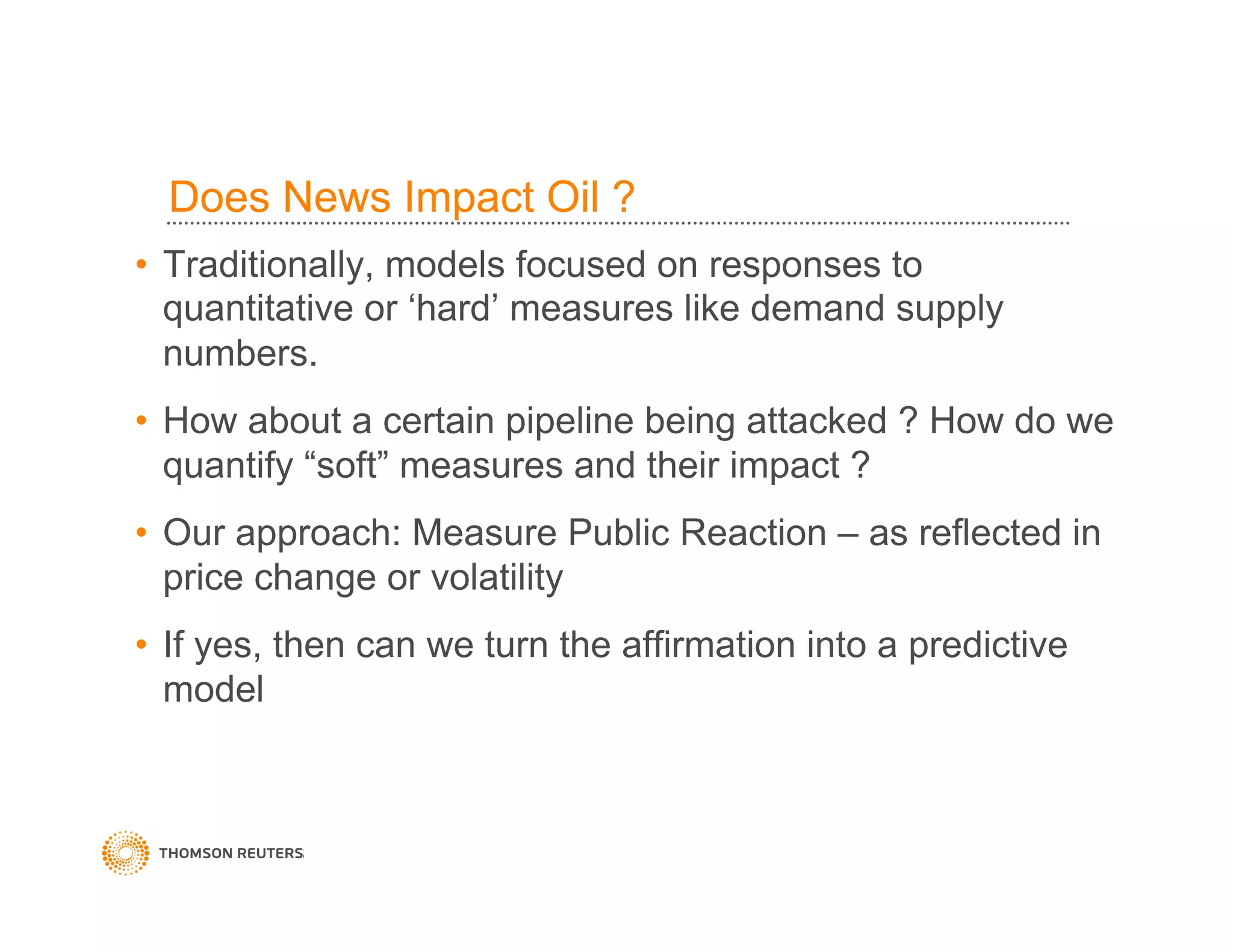 Does News Impact Oil ?
•  Traditionally, models focused on responses to
quantitative or ‘hard’ measures like demand supply
numbers.
•  How about a certain pipeline being attacked ? How do we
quantify “soft” measures and their impact ?
•  Our approach: Measure Public Reaction – as reflected in
price change or volatility
•  If yes, then can we turn the affirmation into a predictive
model
 
