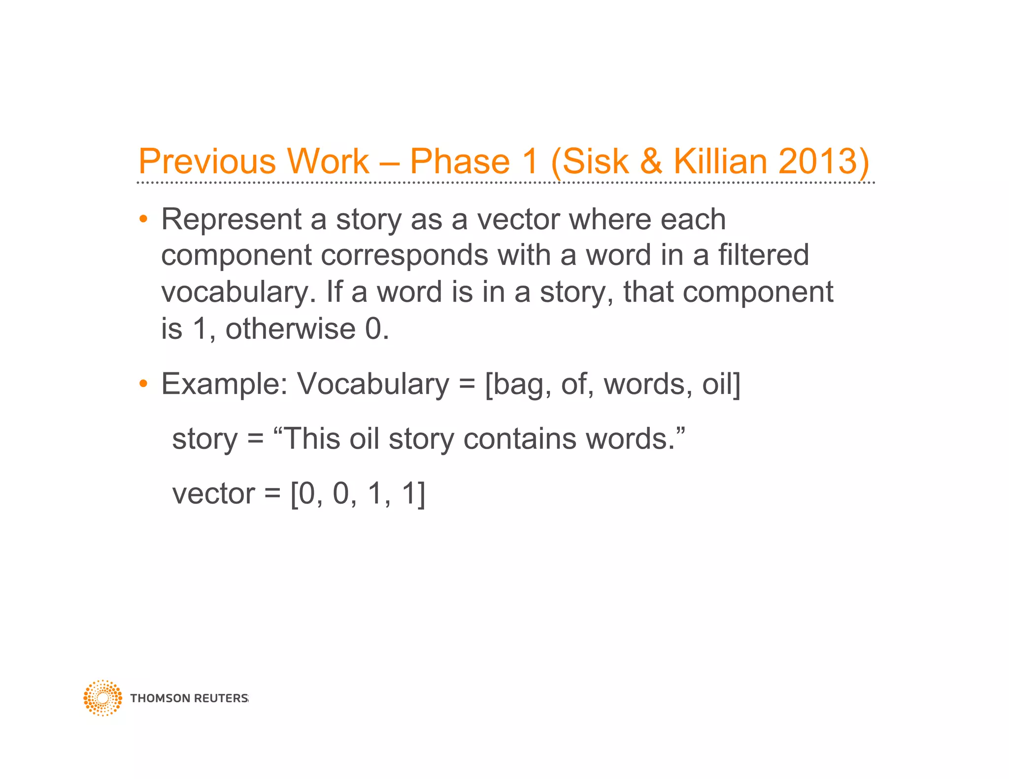 Previous Work – Phase 1 (Sisk & Killian 2013)
•  Represent a story as a vector where each
component corresponds with a word in a filtered
vocabulary. If a word is in a story, that component
is 1, otherwise 0.
•  Example: Vocabulary = [bag, of, words, oil]
story = “This oil story contains words.”
vector = [0, 0, 1, 1]
 