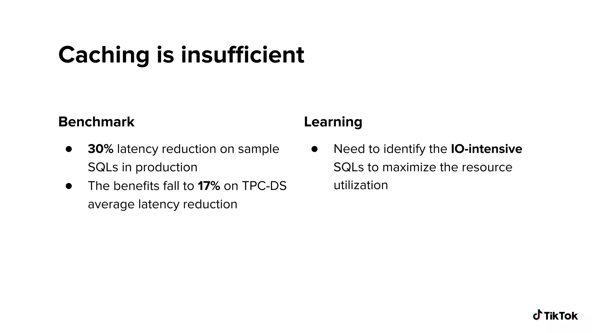 Caching is insuﬃcient
Benchmark
● 30% latency reduction on sample
SQLs in production
● The beneﬁts fall to 17% on TPC-DS
average latency reduction
Learning
● Need to identify the IO-intensive
SQLs to maximize the resource
utilization
 