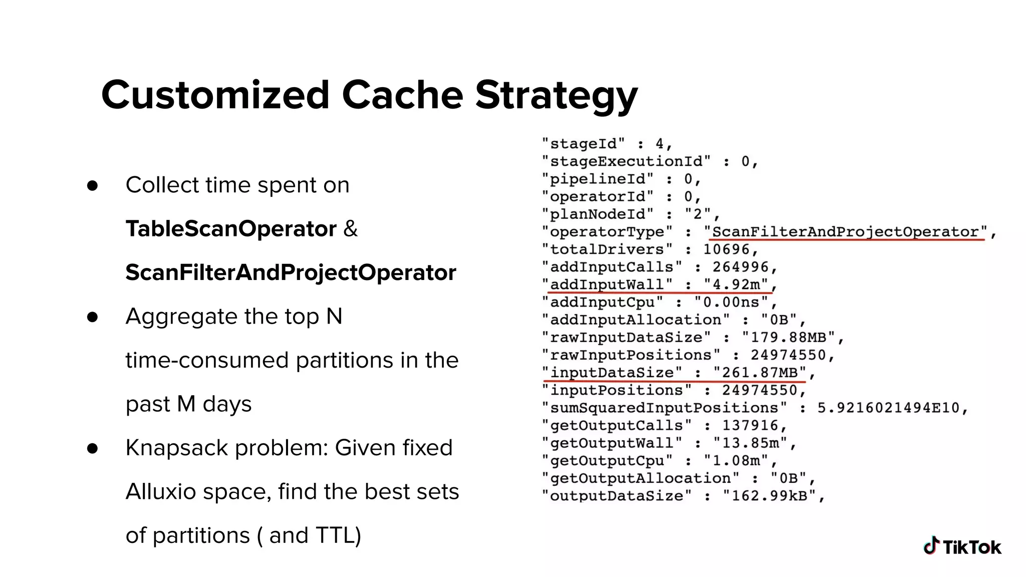 Customized Cache Strategy
● Collect time spent on
TableScanOperator &
ScanFilterAndProjectOperator
● Aggregate the top N
time-consumed partitions in the
past M days
● Knapsack problem: Given ﬁxed
Alluxio space, ﬁnd the best sets
of partitions ( and TTL)
 