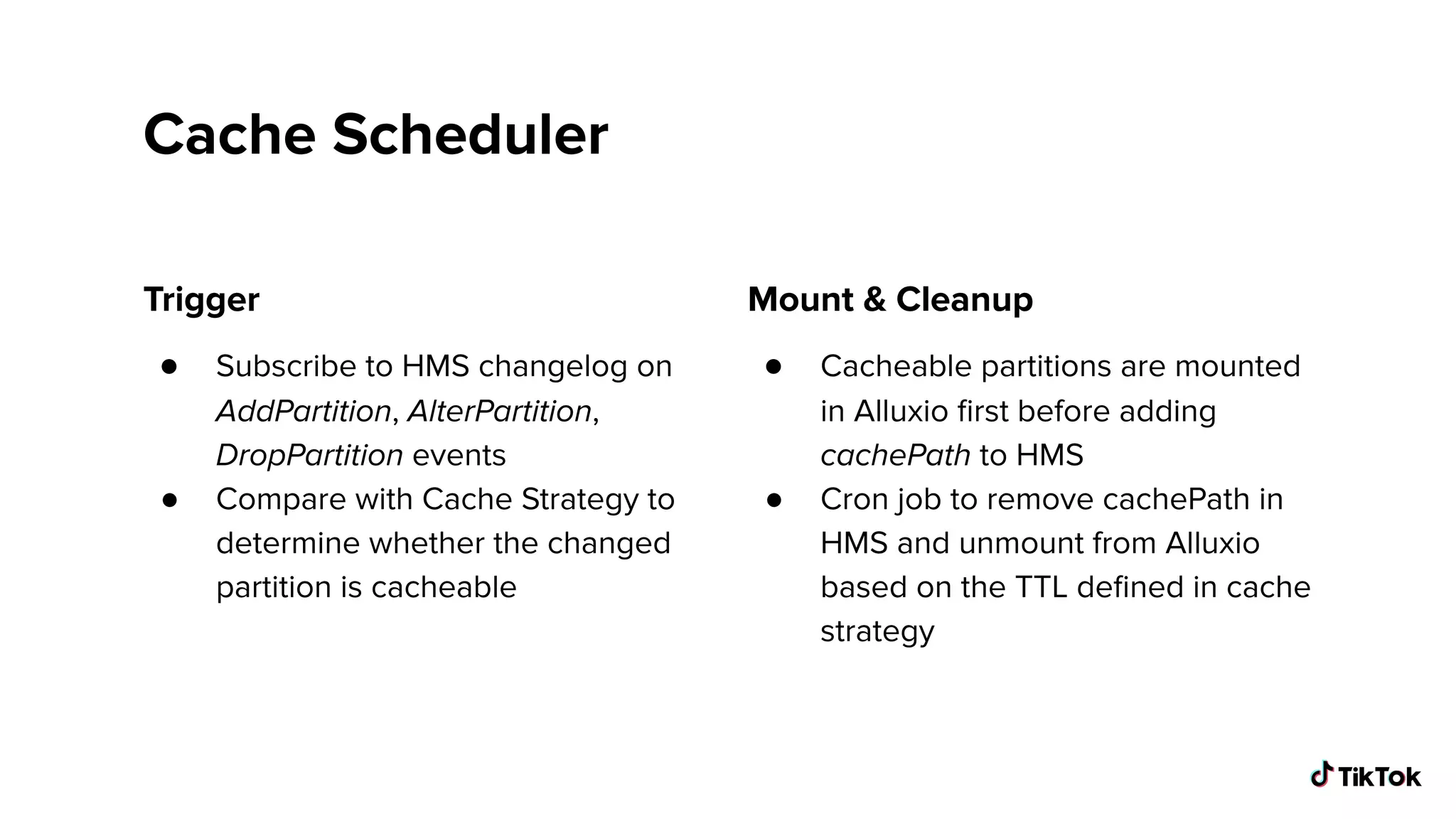 Cache Scheduler
Trigger
● Subscribe to HMS changelog on
AddPartition, AlterPartition,
DropPartition events
● Compare with Cache Strategy to
determine whether the changed
partition is cacheable
Mount & Cleanup
● Cacheable partitions are mounted
in Alluxio ﬁrst before adding
cachePath to HMS
● Cron job to remove cachePath in
HMS and unmount from Alluxio
based on the TTL deﬁned in cache
strategy
 