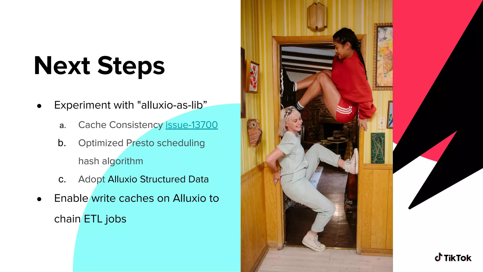 ● Experiment with "alluxio-as-lib”
a. Cache Consistency issue-13700
b. Optimized Presto scheduling
hash algorithm
c. Adopt Alluxio Structured Data
● Enable write caches on Alluxio to
chain ETL jobs
Next Steps
 