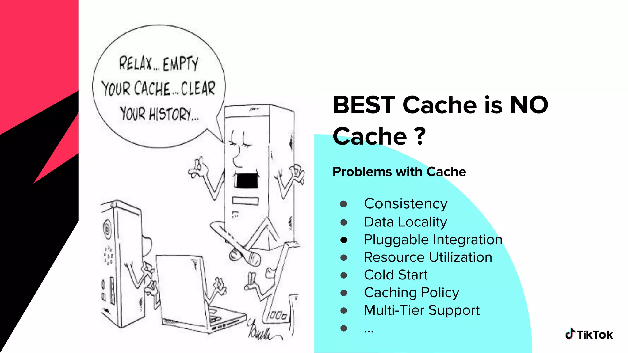 Problems with Cache
● Consistency
● Data Locality
● Pluggable Integration
● Resource Utilization
● Cold Start
● Caching Policy
● Multi-Tier Support
● ...
BEST Cache is NO
Cache ?
 