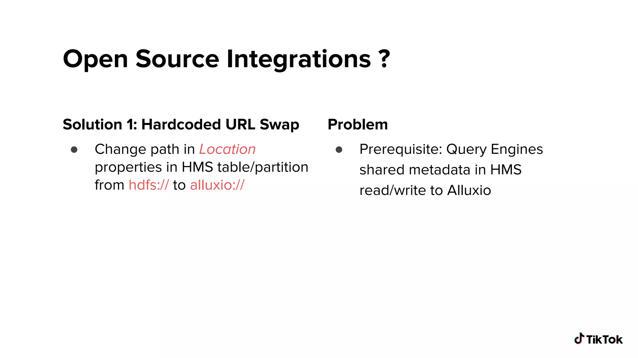 Open Source Integrations ?
Solution 1: Hardcoded URL Swap
● Change path in Location
properties in HMS table/partition
from hdfs:// to alluxio://
Problem
● Prerequisite: Query Engines
shared metadata in HMS
read/write to Alluxio
 