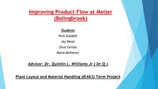 Improving Product Flow at Meijer
(Bolingbrook)
Students
Nick Goodell
Jay Desai
Zeus Ceniza
Maria McKiever
Advisor: Dr. Quintin L. Williams Jr ( Dr.Q )
Plant Layout and Material Handling (IE463) Term Project
1
 