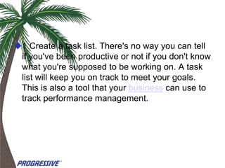 1 Create a task list. There's no way you can tell
 if you've been productive or not if you don't know
 what you're supposed to be working on. A task
 list will keep you on track to meet your goals.
 This is also a tool that your business can use to
 track performance management.
 