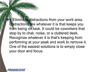 6 Eliminate distractions from your work area.
 Distractions are whatever it is that keeps you
 from being on task. It could be coworkers that
 stop by to chat, noise, or a cluttered desk.
 Recognize whatever it is that's keeping from
 performing at your peak and work to remove it.
 One of the easiest solutions is to simply close
 your door and focus.
 