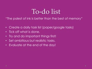 To-do list
“The palest of ink is better than the best of memory”
• Create a daily task list (paper/google tasks)
• Tick off what is done.
• Try and do important things first!
• Set ambitious but realistic tasks.
• Evaluate at the end of the day!
 