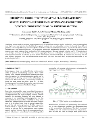 IJRET: International Journal of Research in Engineering and Technology eISSN: 2319-1163 | pISSN: 2321-7308
__________________________________________________________________________________________
Volume: 02 Issue: 09 | Sep-2013, Available @ http://www.ijret.org 586
IMPROVING PRODUCTIVITY OF APPAREL MANUFACTURING
SYSTEM USING VALUE STREAM MAPPING AND PRODUCTION
CONTROL TOOLS FOCUSING ON PRINTING SECTION
Md. Ahasan Habib1
, A.M.M. Nazmul Ahsan2
, Md. Bony Amin3
1, 2, 3
Department of Industrial Engineering and Management, Khulna University of Engineering & Technology,
Khulna-9203, Bangladesh
shiplu04_ipe@yahoo.com, ahsan.ipe@gmail.com, bony_kuet_ipe@hotmail.com
Abstract
Traditional printing works in maximum garment industries are facing different problems like low productivity, longer production lead
time, high rework and rejection, low flexibility, lower quality product, high non-value added work etc. In this study these different
problems were identified by using numerous effective production control tools like process analysis, layout of work station, motion
and time study, work standardization etc. The encouraging results after implementing these tools give the way to go forward and
thrust to reach at the end point. Some key benefits of this implementation are decrease in sample rejection level by 70%, reduction of
work level for repairing works by 80%. Value stream mapping has been used to identify the most bottleneck process. Eliminating
bottleneck process results in reduction of excess motion and non-value added works by 50%. As a result, total processing time for
final output is decreased. After the implementation of these tools effectively, the result shows a significant improvement of the
production than before.
Index Terms: Value stream mapping, Production control tools, Process analysis, Motion study, Time study.
----------------------------------------------------------------------***------------------------------------------------------------------------
1. INTRODUCTION
In this paper, a study was conducted in the printing section
under a garment manufacturing company. From textile
industry fabric comes to printing section for being the output
of sewing section. So, printing section plays a vital role for
apparel industries. Printing section involve different types of
critical work like expose work, color mixing according to
recipe, die work, drying and curing work etc. This study
introduces general procedures for promoting improvement and
production layout as a means of production design.
1.1 Background
Due to the increasing labor wage in developed countries, the
apparel manufacturing has been migrating from the high wage
developed world to low wage developing countries. Garment
industries in developing countries are more focused on
sourcing of raw material and minimizing delivery cost than
labor productivity because of the availability of cheap labor.
Due to this, labor productivity is lower in developing countries
than in the developed ones. Now the worry is about labor
productivity and making production flexible; because the
fashion industry is highly volatile and if the orders are not
fulfilled on time, the fear for losing business is real. In some
cases it has been observed that, in developing countries the
garment industries are run as family business lacking skilled
personnel as well as capital to implement new technologies for
improving productivity and flexibility.
Fig-1: CVSM of supplier to sewing department.
Because of this, industries have been running in a traditional
way for years and are rigid to change. They are happy as long
as they are sustaining their business. They don’t have much
confidence and will towards innovation over old processes.
Now the time has come to struggle with global market
 