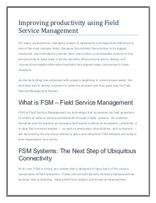 Improving productivity using Field
Service Management
For many organizations, managing a team of sales/service professionals effectively is
one of the most complex tasks. Because this involves the activities to be logged,
monitored, and controlled by human labor which takes a considerable amount of time
and precision to keep track of all the activities. Miscommunications, delays, and
incorrect/incomplete information inevitably has plagued many companies in these
situations.
As the technology has advanced with systems beginning to communicate easily, the
next step was to devise a solution to solve the problem and thus gave way for Field
Service Management System.
What is FSM – Field Service Management
FSM or Field Service Management is a technology that automates the field operations
of a team of sales or service professionals through mobile systems. As customer
demands and the logistics of managing field teams continue to increase in complexity, it
is clear that business leaders — as well as employees, shareholders, and customers —
are discovering the enormous efficiency gains and value that FSM software can bring to
their organization as a whole.
FSM Systems: The Next Step of Ubiquitous
Connectivity
At its core, FSM is simply any system that is designed to keep track of the various
components of field operations. These components typically include employee/vehicle
tracking, task scheduling, setting field force targets, performance measurement,
 
