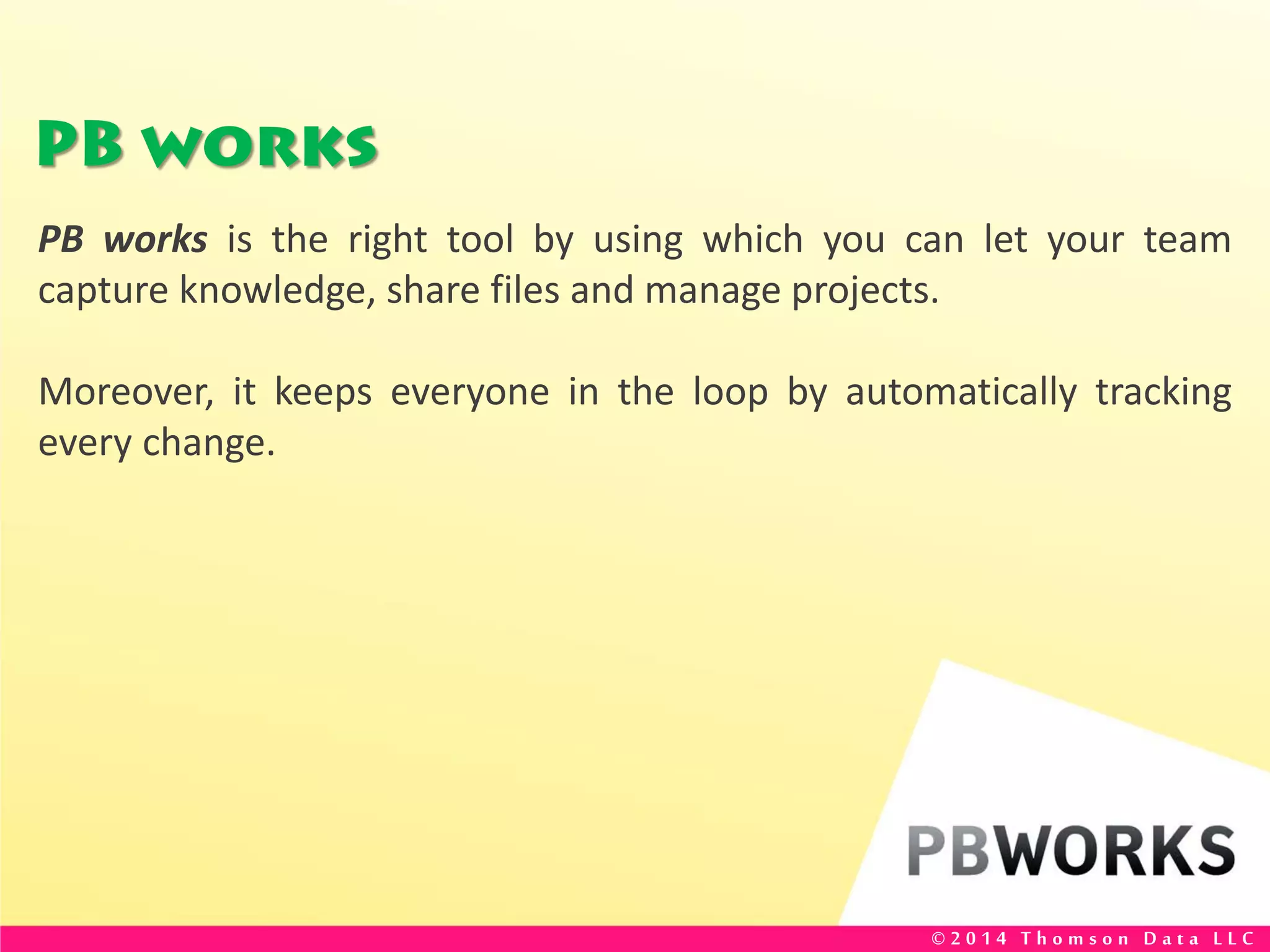 PB works
PB works is the right tool by using which you can let your team
capture knowledge, share files and manage projects.
Moreover, it keeps everyone in the loop by automatically tracking
every change.
© 2 0 1 4 T h o m s o n D a t a L L C
 