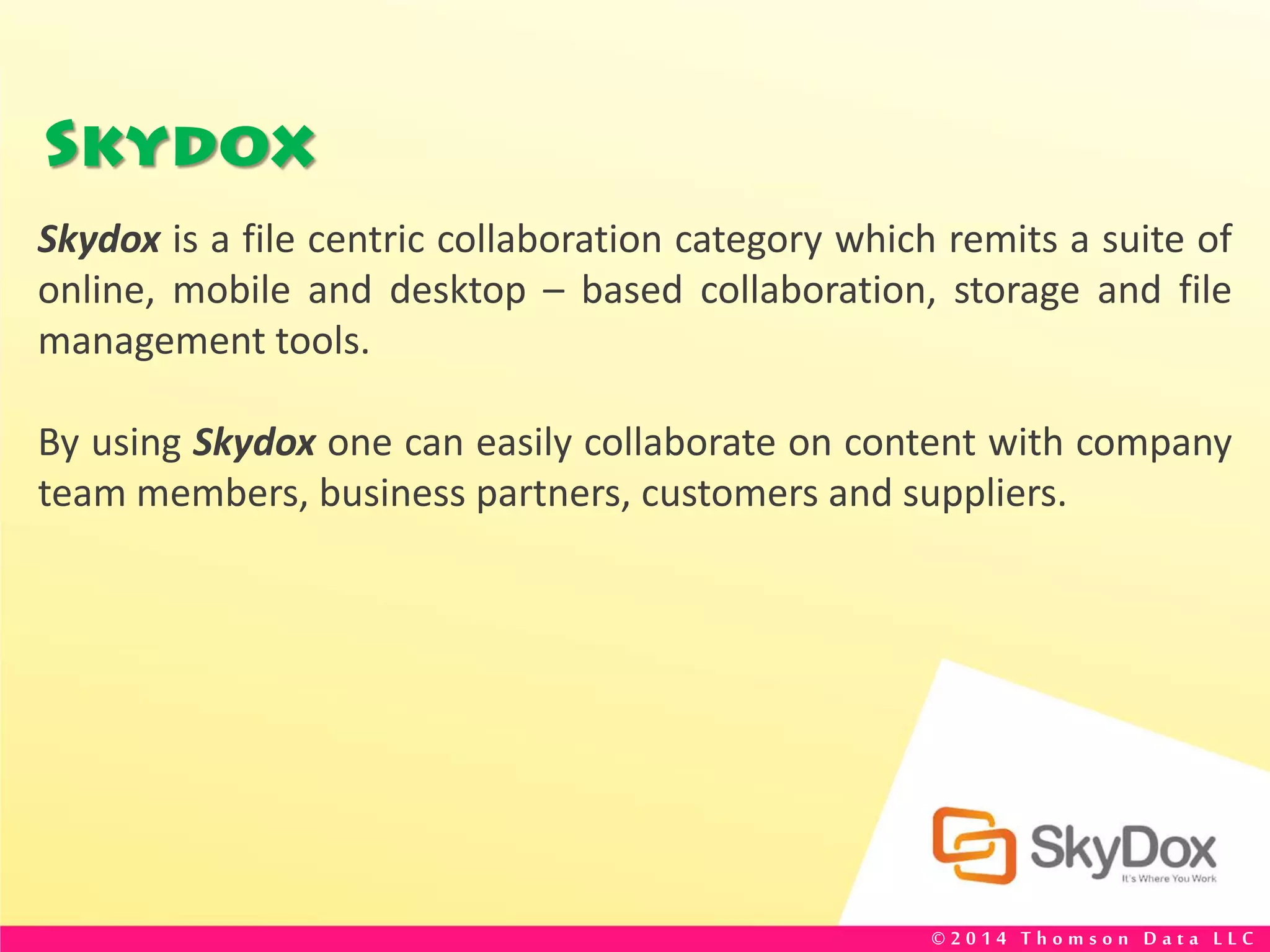 Skydox
Skydox is a file centric collaboration category which remits a suite of
online, mobile and desktop – based collaboration, storage and file
management tools.
By using Skydox one can easily collaborate on content with company
team members, business partners, customers and suppliers.
© 2 0 1 4 T h o m s o n D a t a L L C
 