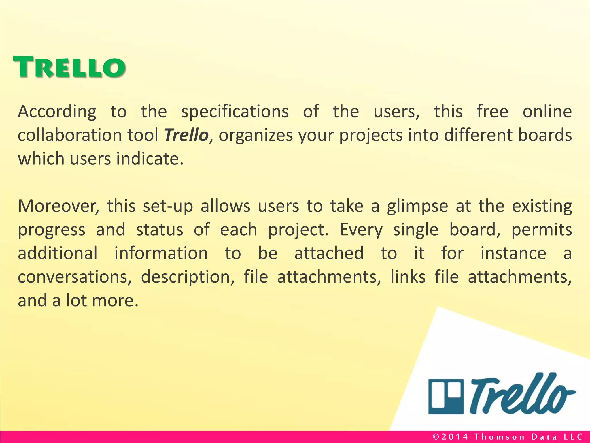 Trello
According to the specifications of the users, this free online
collaboration tool Trello, organizes your projects into different boards
which users indicate.
Moreover, this set-up allows users to take a glimpse at the existing
progress and status of each project. Every single board, permits
additional information to be attached to it for instance a
conversations, description, file attachments, links file attachments,
and a lot more.
© 2 0 1 4 T h o m s o n D a t a L L C
 