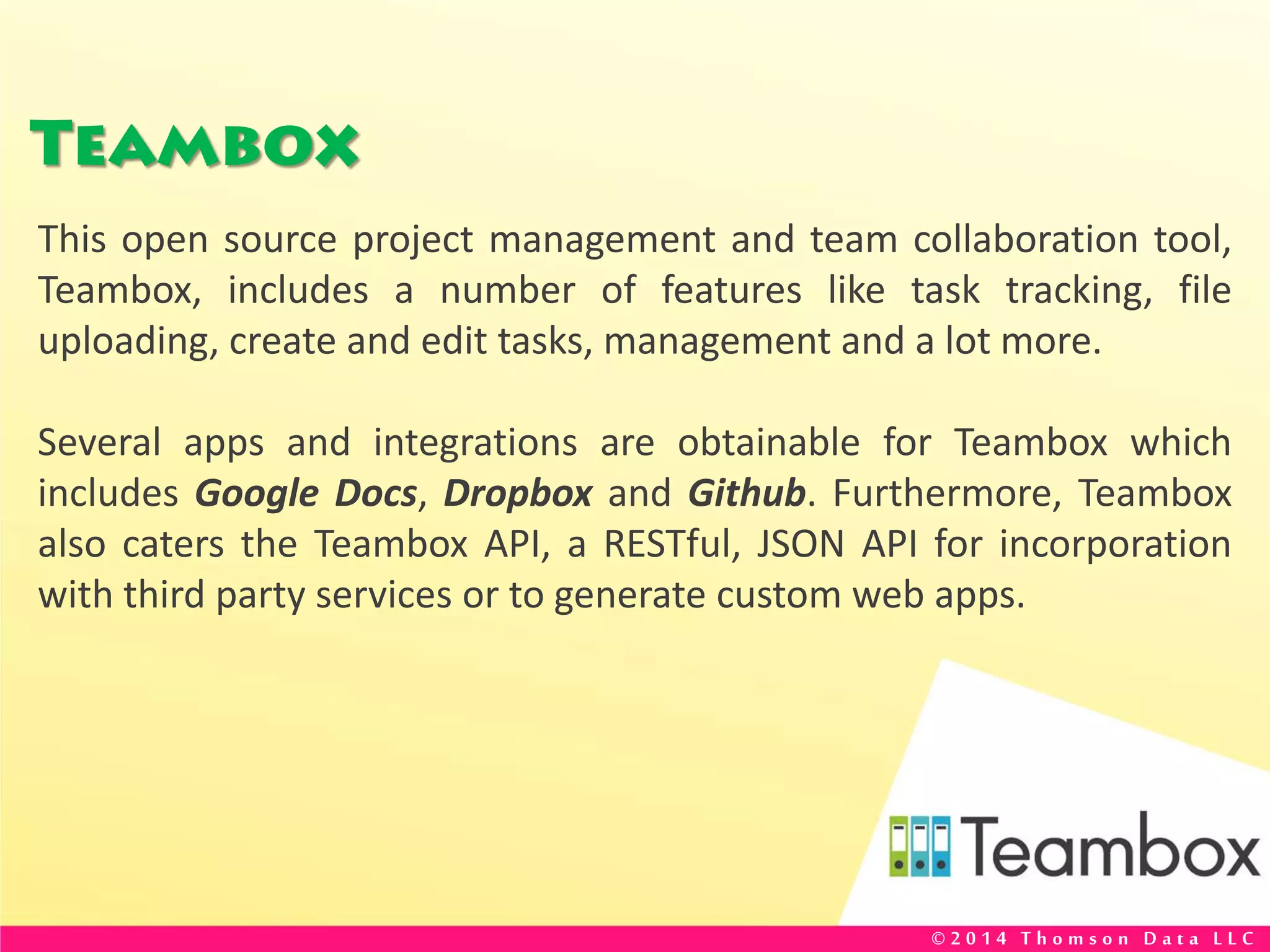 Teambox
This open source project management and team collaboration tool,
Teambox, includes a number of features like task tracking, file
uploading, create and edit tasks, management and a lot more.
Several apps and integrations are obtainable for Teambox which
includes Google Docs, Dropbox and Github. Furthermore, Teambox
also caters the Teambox API, a RESTful, JSON API for incorporation
with third party services or to generate custom web apps.
© 2 0 1 4 T h o m s o n D a t a L L C
 