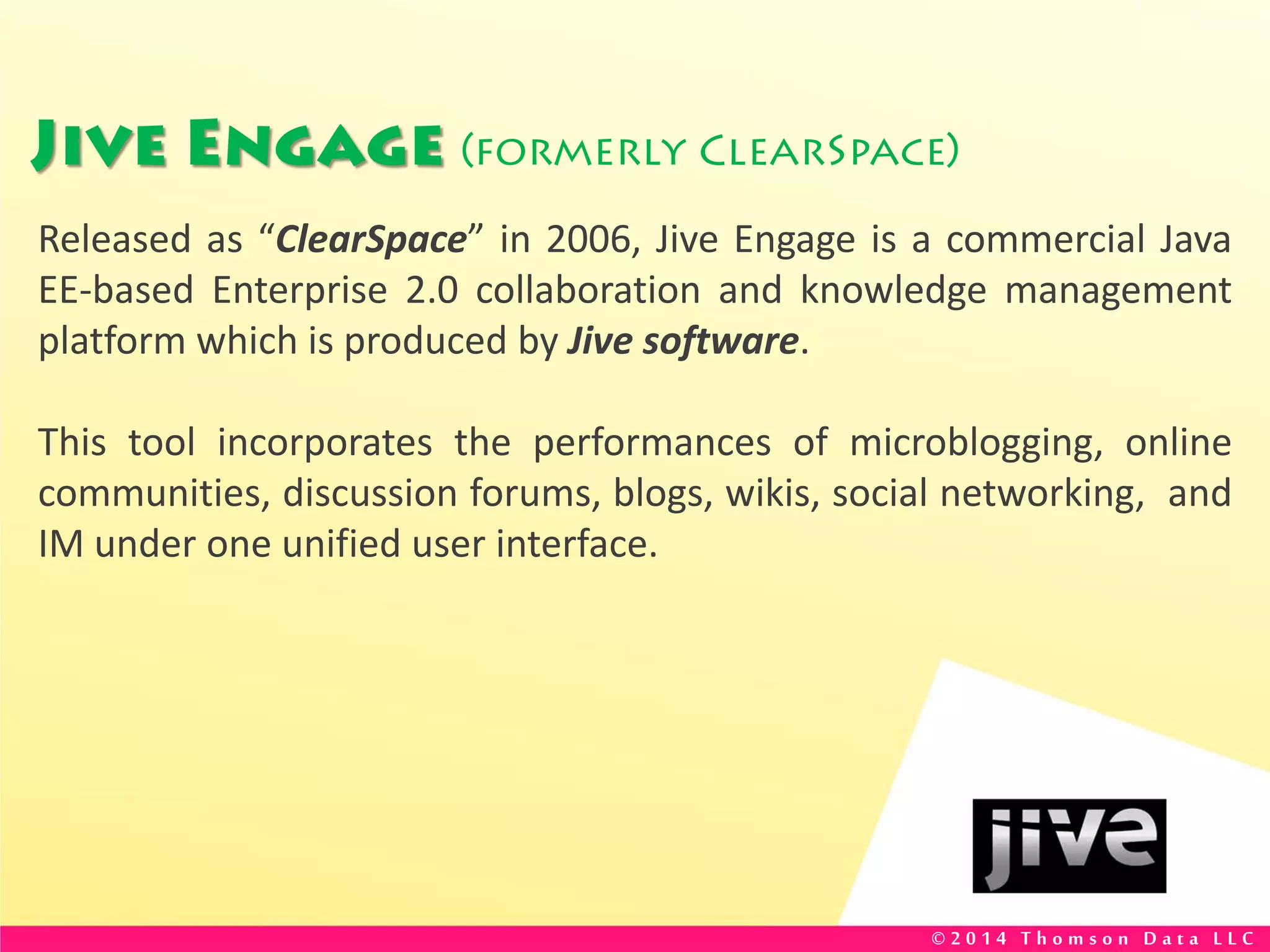Jive Engage (formerly ClearSpace)
Released as “ClearSpace” in 2006, Jive Engage is a commercial Java
EE-based Enterprise 2.0 collaboration and knowledge management
platform which is produced by Jive software.
This tool incorporates the performances of microblogging, online
communities, discussion forums, blogs, wikis, social networking, and
IM under one unified user interface.
© 2 0 1 4 T h o m s o n D a t a L L C
 